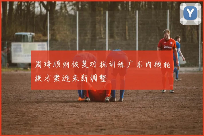 周琦顺利恢复对抗训练广东内线轮换方案迎来新调整