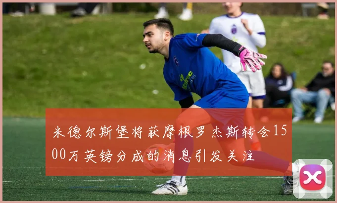 米德尔斯堡将获摩根罗杰斯转会1500万英镑分成的消息引发关注