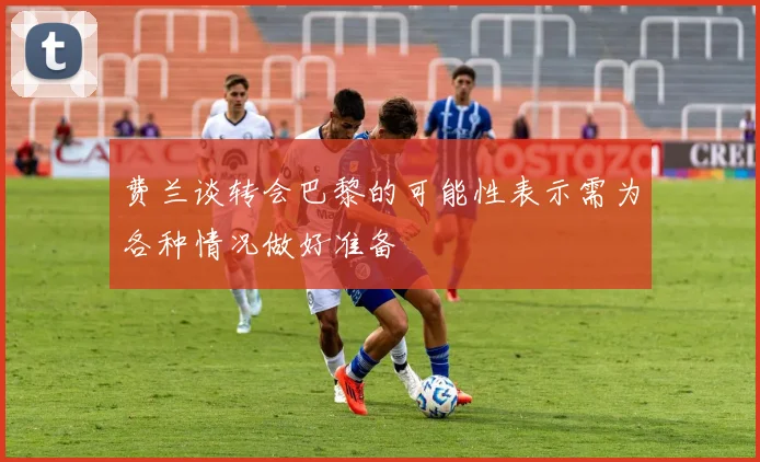 费兰谈转会巴黎的可能性表示需为各种情况做好准备