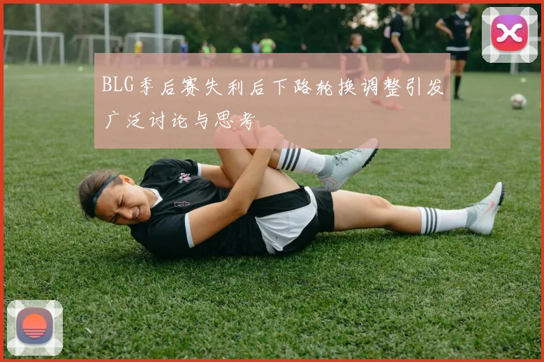 BLG季后赛失利后下路轮换调整引发广泛讨论与思考