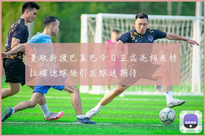 曼联新援巴莱巴今日正式亮相老特拉福德球场引发球迷期待