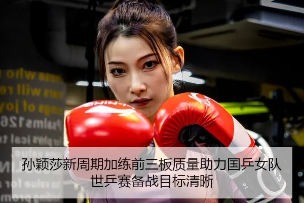 孙颖莎新周期加练前三板质量助力国乒女队世乒赛备战目标清晰