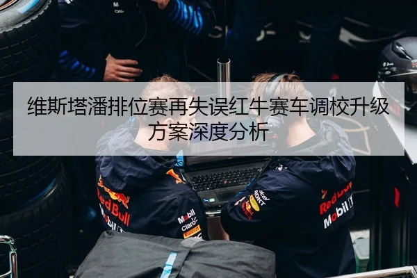 维斯塔潘排位赛再失误红牛赛车调校升级方案深度分析