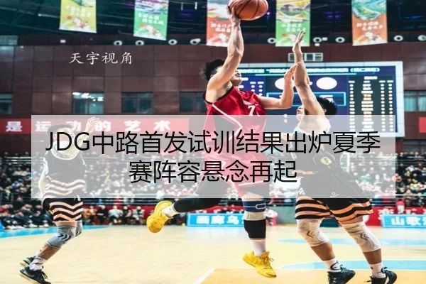 JDG中路首发试训结果出炉夏季赛阵容悬念再起