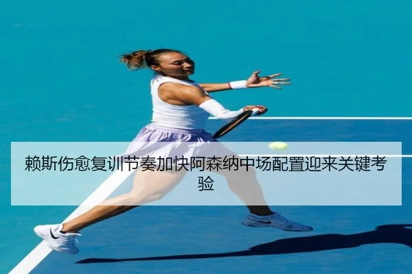 赖斯伤愈复训节奏加快阿森纳中场配置迎来关键考验